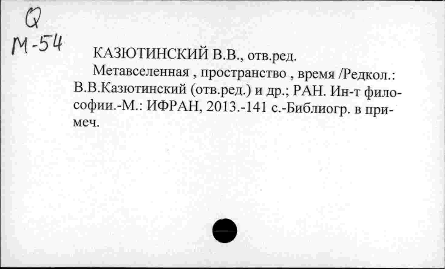 ﻿КАЗЮТИНСКИЙ В.В., отв.ред.
Метавселенная , пространство , время /Редкол.: В.В.Казютинский (отв.ред.) и др.; РАН. Ин-т философии.-М.: ИФРАН, 2013.-141 с.-Библиогр. в при-меч.